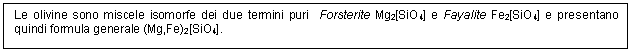 Text Box: Le olivine sono miscele isomorfe dei due termini puri Forsterite Mg2[SiO4] e Fayalite Fe2[SiO4] e presentano quindi formula generale (Mg,Fe)2[SiO4].

